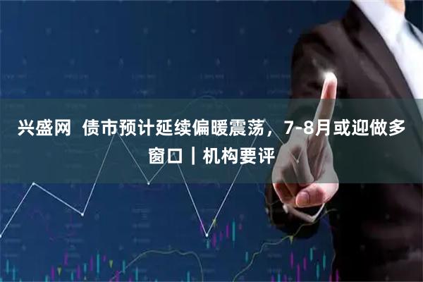 兴盛网  债市预计延续偏暖震荡，7-8月或迎做多窗口｜机构要评