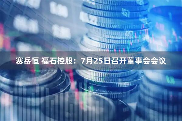 赛岳恒 福石控股：7月25日召开董事会会议