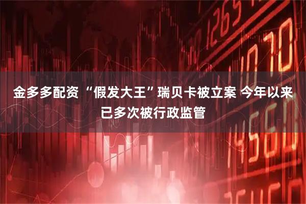金多多配资 “假发大王”瑞贝卡被立案 今年以来已多次被行政监管