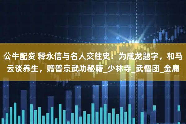 公牛配资 释永信与名人交往史：为成龙题字，和马云谈养生，赠普京武功秘籍_少林寺_武僧团_金庸