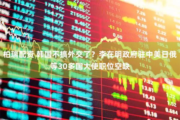柏瑞配资 韩国不搞外交了?李在明政府驻中美日俄等30多国大使职位空缺