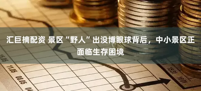 汇巨摘配资 景区“野人”出没博眼球背后，中小景区正面临生存困境