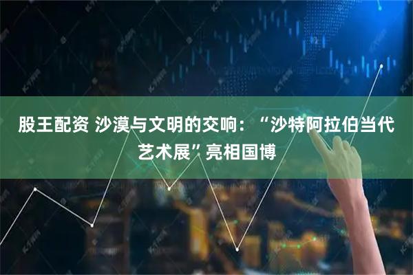 股王配资 沙漠与文明的交响：“沙特阿拉伯当代艺术展”亮相国博