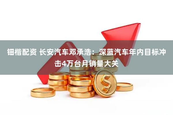 钿楷配资 长安汽车邓承浩：深蓝汽车年内目标冲击4万台月销量大关
