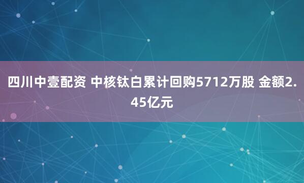 四川中壹配资 中核钛白累计回购5712万股 金额2.45亿元