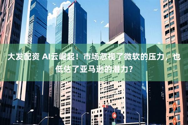 大发配资 AI云崛起！市场忽视了微软的压力，也低估了亚马逊的潜力？