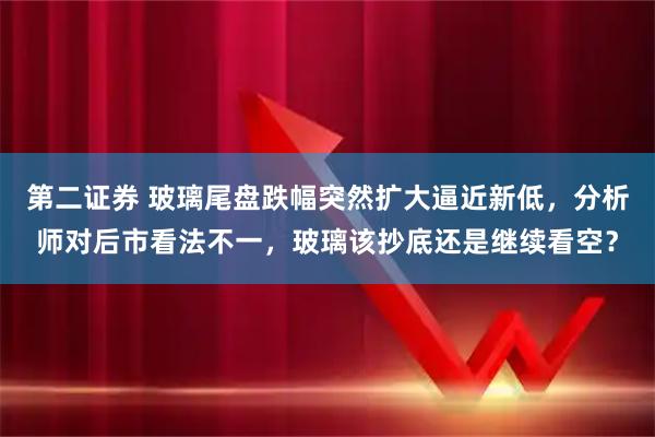 第二证券 玻璃尾盘跌幅突然扩大逼近新低，分析师对后市看法不一，玻璃该抄底还是继续看空？