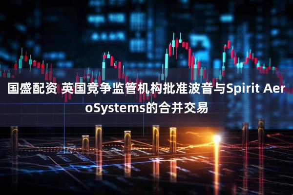 国盛配资 英国竞争监管机构批准波音与Spirit AeroSystems的合并交易