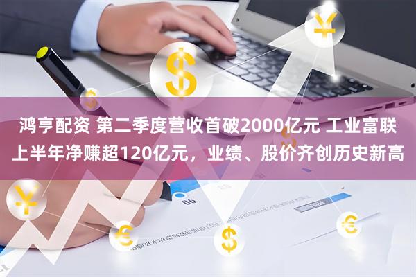 鸿亨配资 第二季度营收首破2000亿元 工业富联上半年净赚超120亿元，业绩、股价齐创历史新高