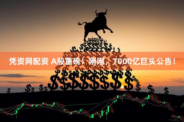 凭资网配资 A股重磅！刚刚，7000亿巨头公告！