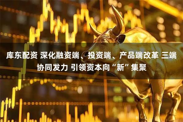 库东配资 深化融资端、投资端、产品端改革 三端协同发力 引领资本向“新”集聚