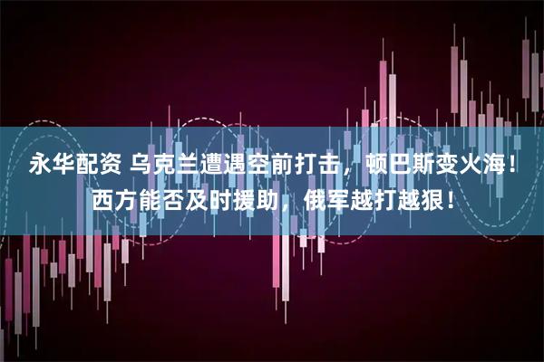 永华配资 乌克兰遭遇空前打击，顿巴斯变火海！西方能否及时援助，俄军越打越狠！