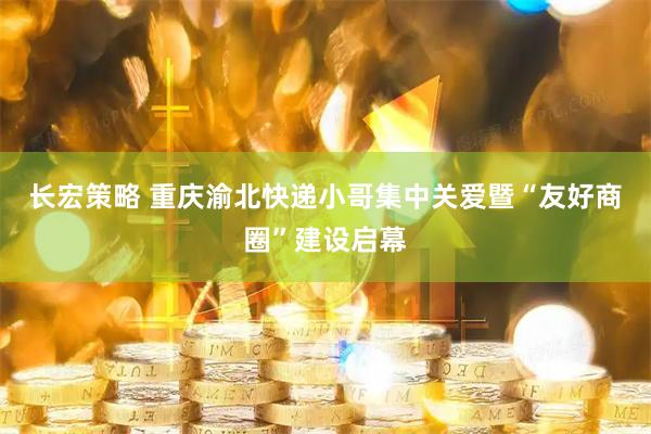 长宏策略 重庆渝北快递小哥集中关爱暨“友好商圈”建设启幕