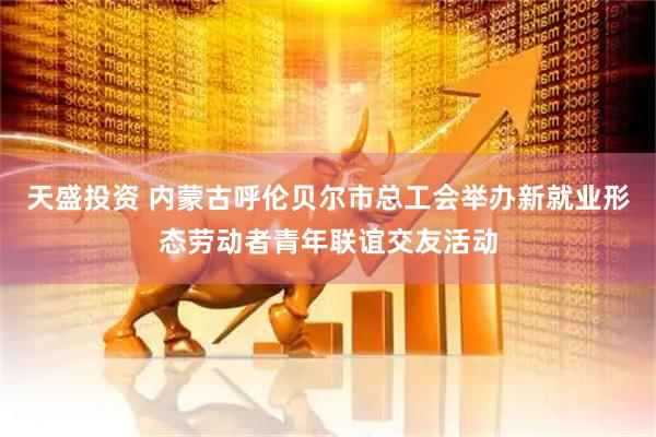 天盛投资 内蒙古呼伦贝尔市总工会举办新就业形态劳动者青年联谊交友活动