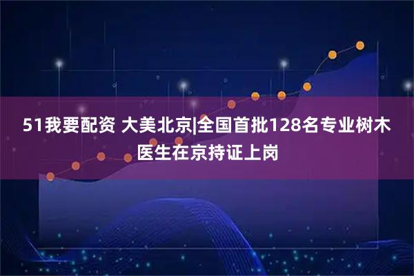 51我要配资 大美北京|全国首批128名专业树木医生在京持证上岗