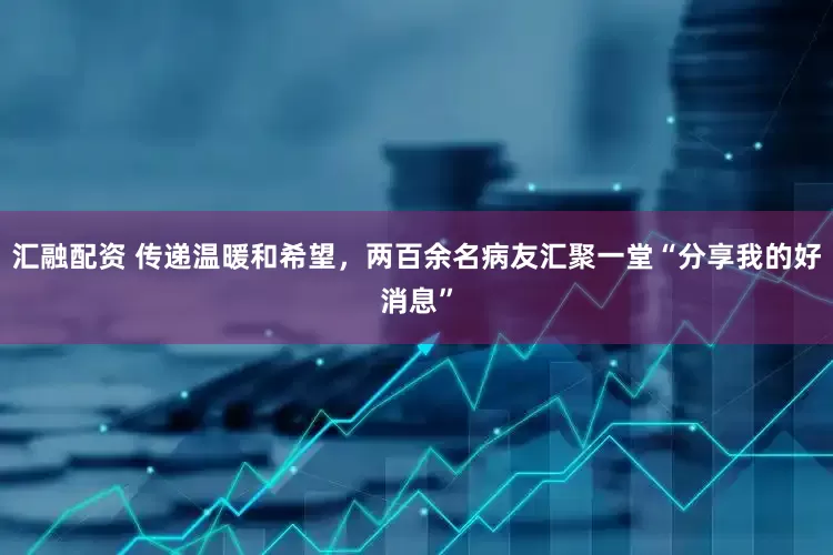 汇融配资 传递温暖和希望，两百余名病友汇聚一堂“分享我的好消息”
