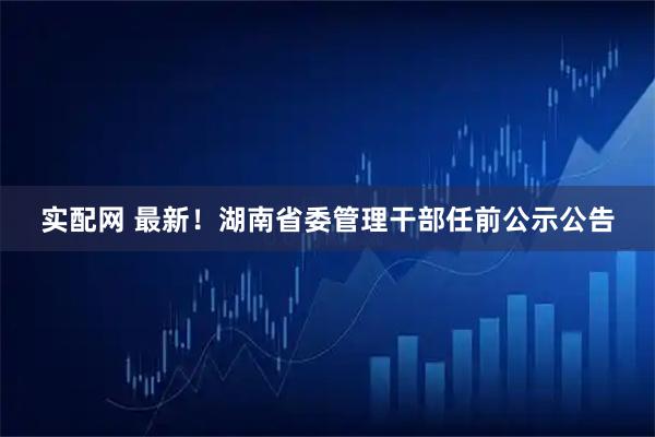 实配网 最新！湖南省委管理干部任前公示公告