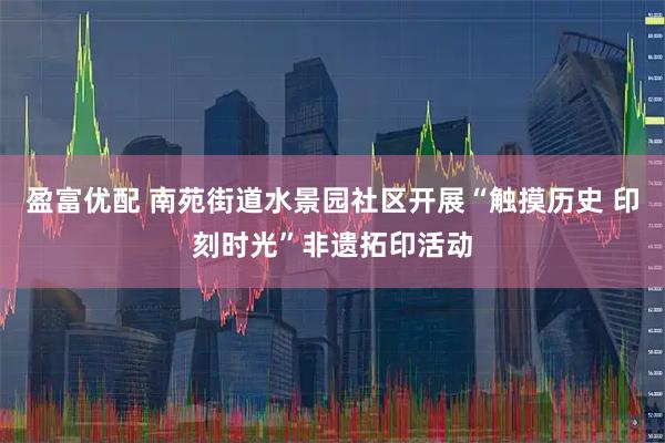 盈富优配 南苑街道水景园社区开展“触摸历史 印刻时光”非遗拓印活动