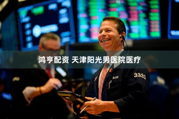 鸿亨配资 天津阳光男医院医疗
