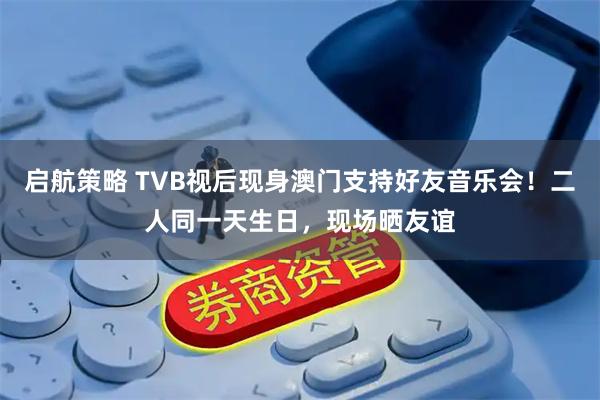 启航策略 TVB视后现身澳门支持好友音乐会！二人同一天生日，现场晒友谊