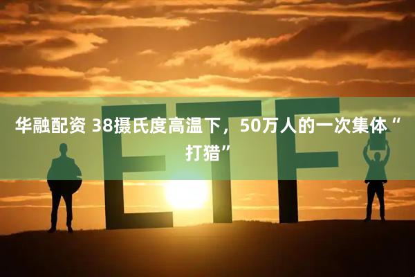 华融配资 38摄氏度高温下，50万人的一次集体“打猎”