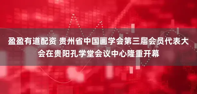 盈盈有道配资 贵州省中国画学会第三届会员代表大会在贵阳孔学堂会议中心隆重开幕