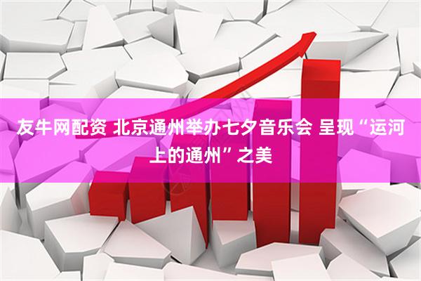 友牛网配资 北京通州举办七夕音乐会 呈现“运河上的通州”之美