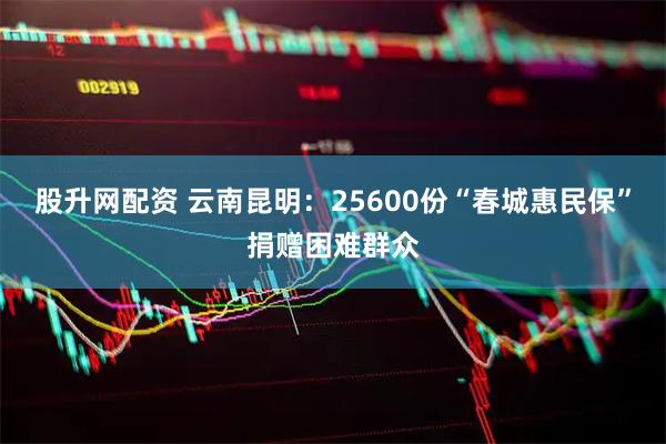 股升网配资 云南昆明：25600份“春城惠民保”捐赠困难群众
