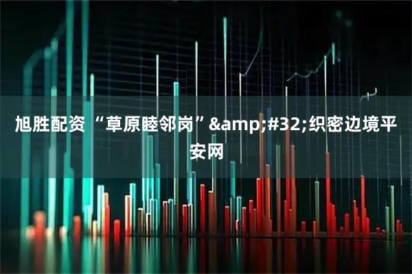 旭胜配资 “草原睦邻岗”&#32;织密边境平安网