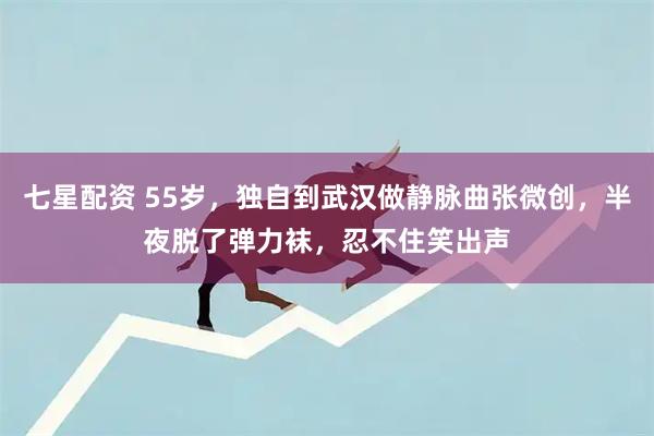 七星配资 55岁，独自到武汉做静脉曲张微创，半夜脱了弹力袜，忍不住笑出声