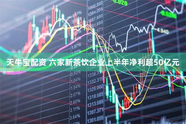 天牛宝配资 六家新茶饮企业上半年净利超50亿元