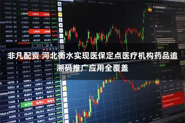 非凡配资 河北衡水实现医保定点医疗机构药品追溯码推广应用全覆盖