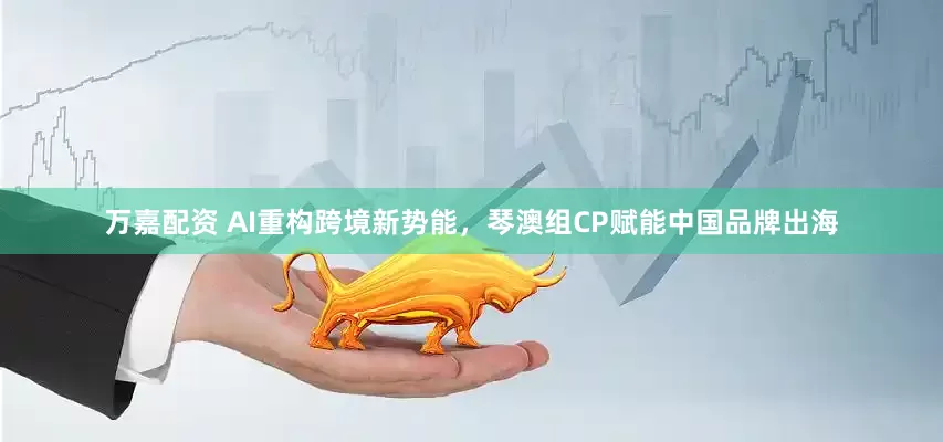 万嘉配资 AI重构跨境新势能，琴澳组CP赋能中国品牌出海