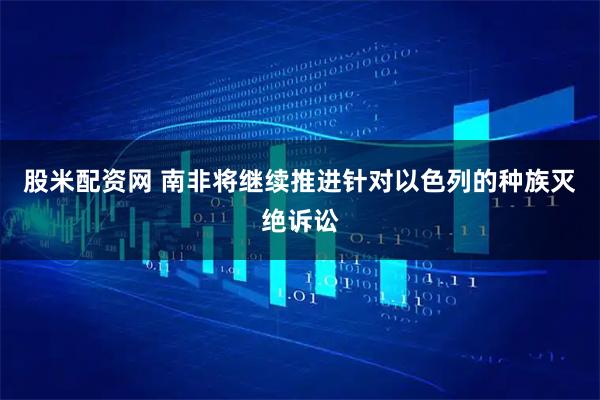 股米配资网 南非将继续推进针对以色列的种族灭绝诉讼