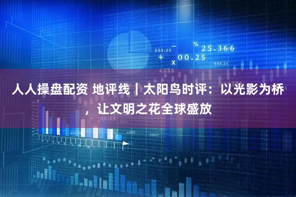 人人操盘配资 地评线｜太阳鸟时评：以光影为桥，让文明之花全球盛放