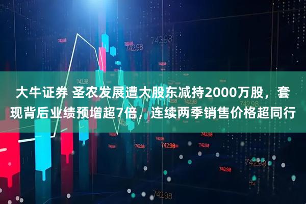 大牛证券 圣农发展遭大股东减持2000万股，套现背后业绩预增超7倍，连续两季销售价格超同行